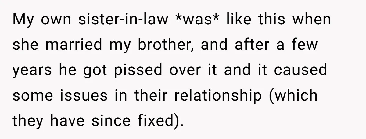 My own sister-in-law *was* like this when she married my brother, and after a few years he got pissed over it and it caused some issues in their relationship (which...