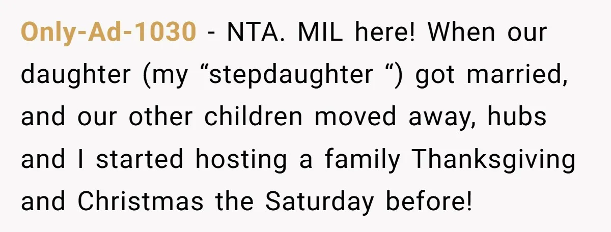 Only-Ad-1030 − NTA. MIL here! When our daughter (my “stepdaughter “) got married, and our other children moved away, hubs and I started hosting a family Thanksgiving and Christmas the...