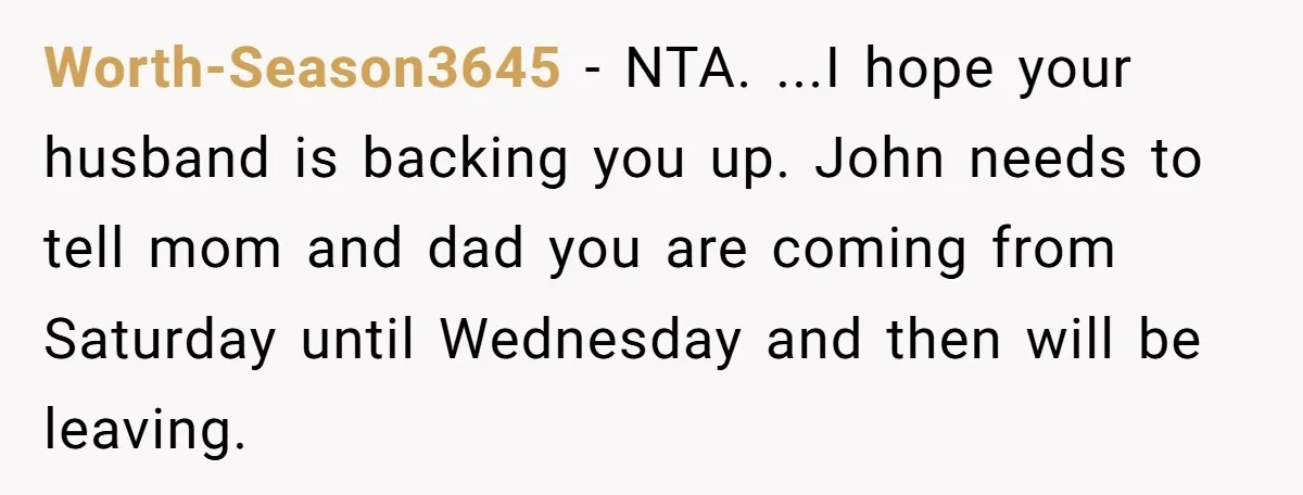 Worth-Season3645 − NTA. ...I hope your husband is backing you up. John needs to tell mom and dad you are coming from Saturday until Wednesday and then will be leaving.