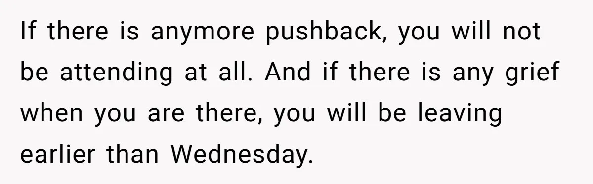 If there is anymore pushback, you will not be attending at all. And if there is any grief when you are there, you will be leaving earlier than Wednesday.