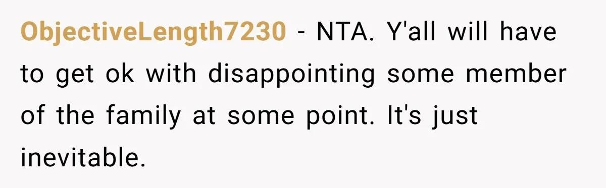 ObjectiveLength7230 − NTA. Y'all will have to get ok with disappointing some member of the family at some point. It's just inevitable.