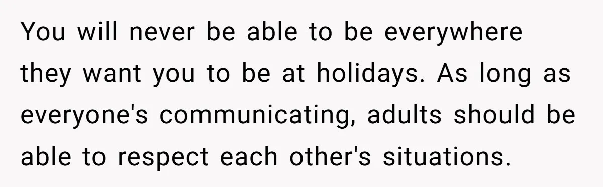 You will never be able to be everywhere they want you to be at holidays. As long as everyone's communicating, adults should be able to respect each other's situations.