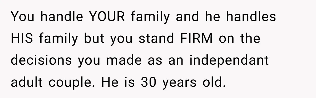 You handle YOUR family and he handles HIS family but you stand FIRM on the decisions you made as an independant adult couple. He is 30 years old.
