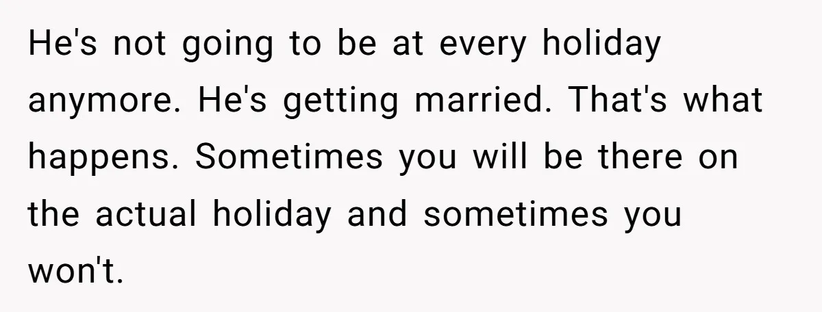 He's not going to be at every holiday anymore. He's getting married. That's what happens. Sometimes you will be there on the actual holiday and sometimes you won't.