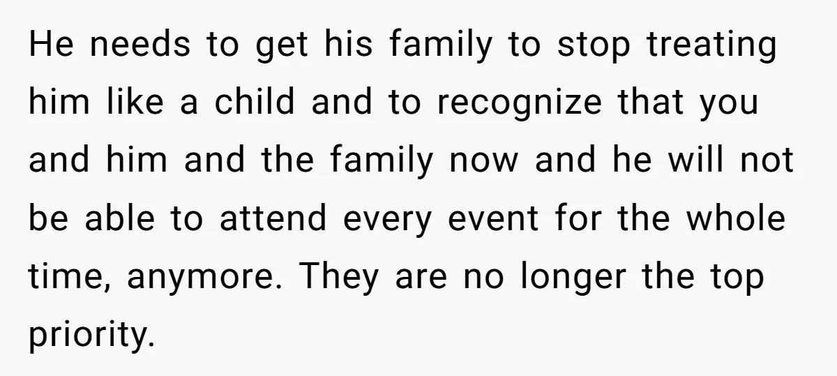 He needs to get his family to stop treating him like a child and to recognize that you and him and the family now and he will not be able...