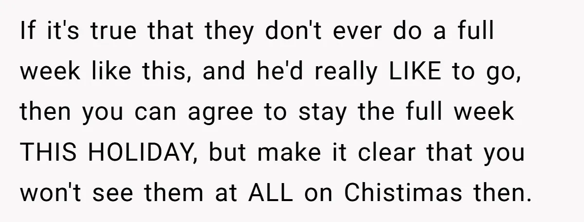 If it's true that they don't ever do a full week like this, and he'd really LIKE to go, then you can agree to stay the full week THIS HOLIDAY,...