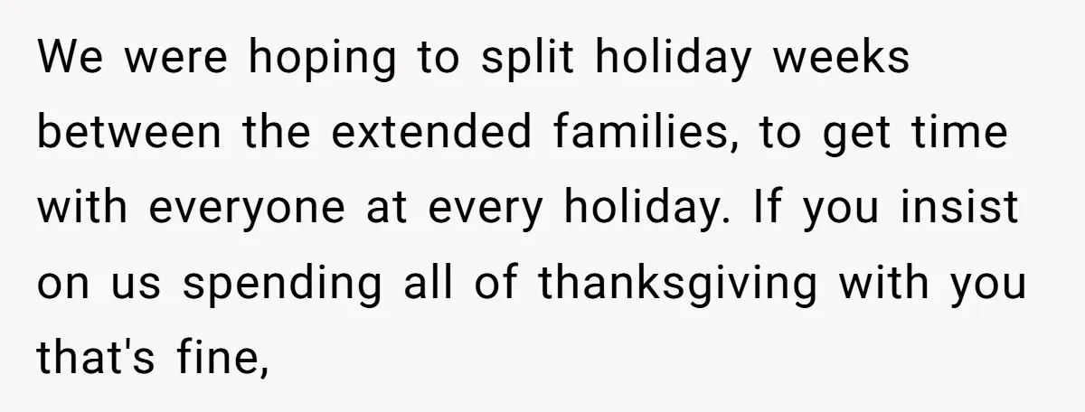 We were hoping to split holiday weeks between the extended families, to get time with everyone at every holiday. If you insist on us spending all of thanksgiving with you...