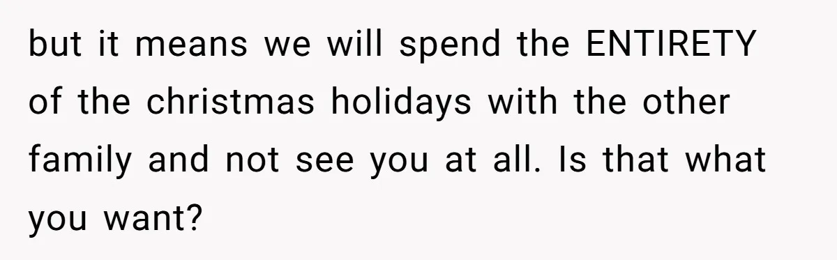 but it means we will spend the ENTIRETY of the christmas holidays with the other family and not see you at all. Is that what you want?
