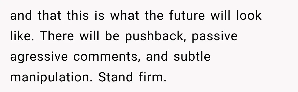 and that this is what the future will look like. There will be pushback, passive agressive comments, and subtle manipulation. Stand firm.