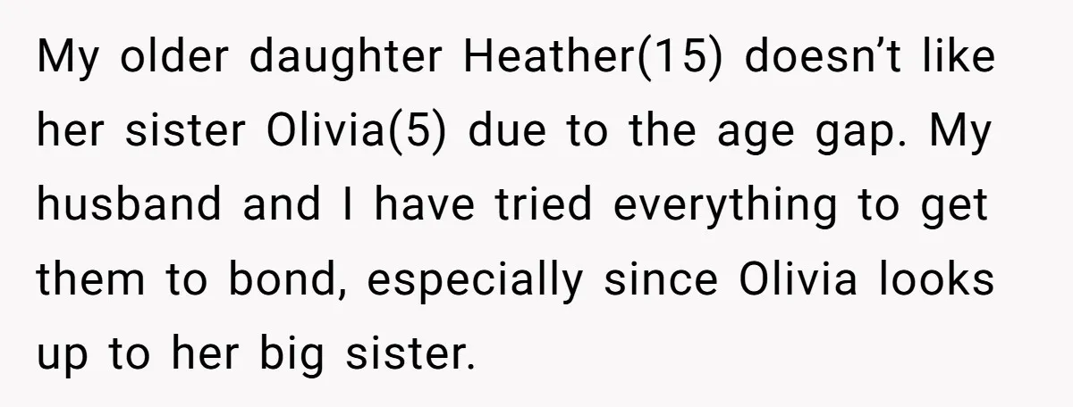 My older daughter Heather(15) doesn’t like her sister Olivia(5) due to the age gap. My husband and I have tried everything to get them to bond, especially since Olivia looks...