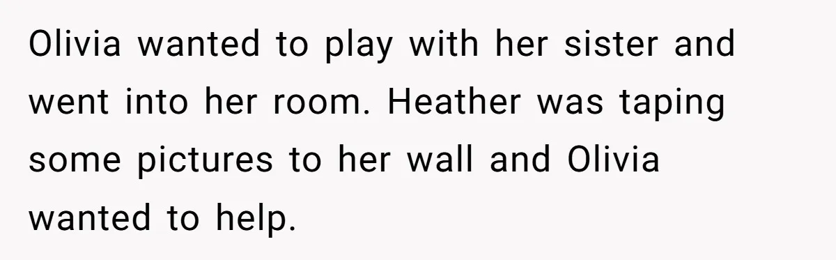 Olivia wanted to play with her sister and went into her room. Heather was taping some pictures to her wall and Olivia wanted to help.