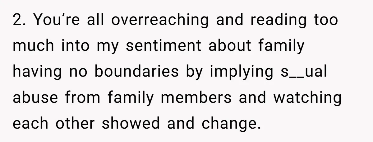 2. You’re all overreaching and reading too much into my sentiment about family having no boundaries by implying s__ual abuse from family members and watching each other showed and change.
