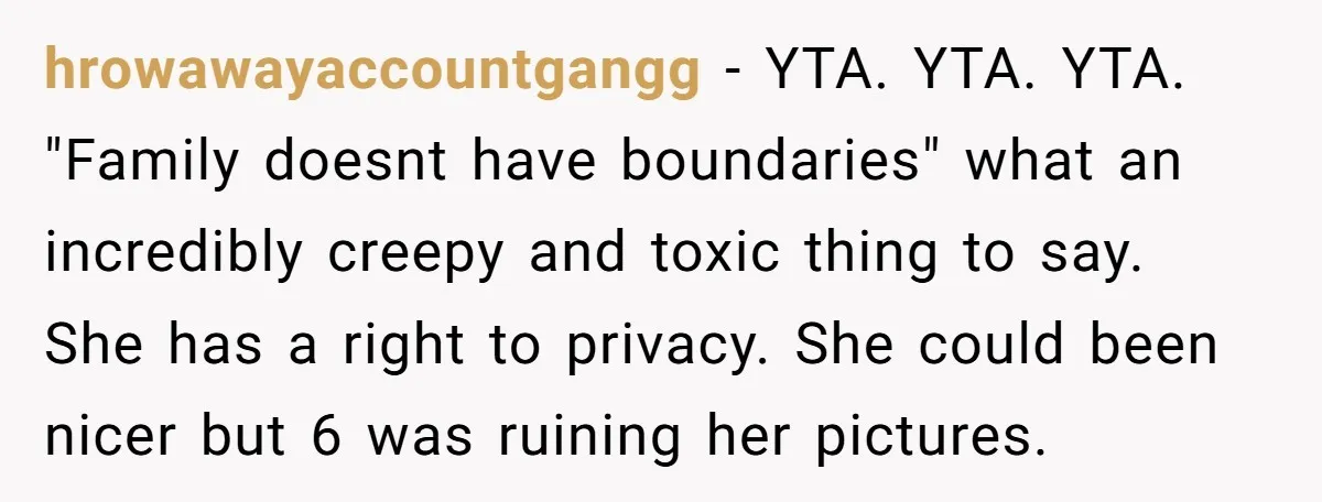 hrowawayaccountgangg − YTA. YTA. YTA. "Family doesnt have boundaries" what an incredibly creepy and toxic thing to say. She has a right to privacy. She could been nicer but 6...