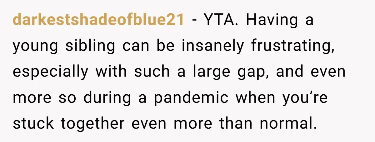 darkestshadeofblue21 − YTA. Having a young sibling can be insanely frustrating, especially with such a large gap, and even more so during a pandemic when you’re stuck together even more...