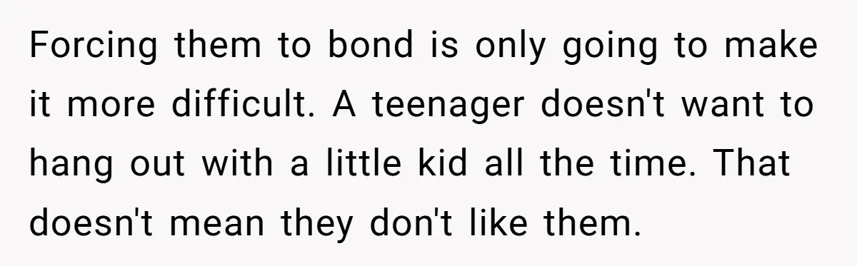 Forcing them to bond is only going to make it more difficult. A teenager doesn't want to hang out with a little kid all the time. That doesn't mean they...