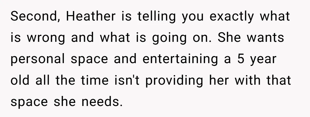 Second, Heather is telling you exactly what is wrong and what is going on. She wants personal space and entertaining a 5 year old all the time isn't providing her...