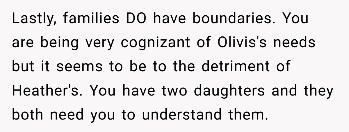 Lastly, families DO have boundaries. You are being very cognizant of Olivis's needs but it seems to be to the detriment of Heather's. You have two daughters and they both...