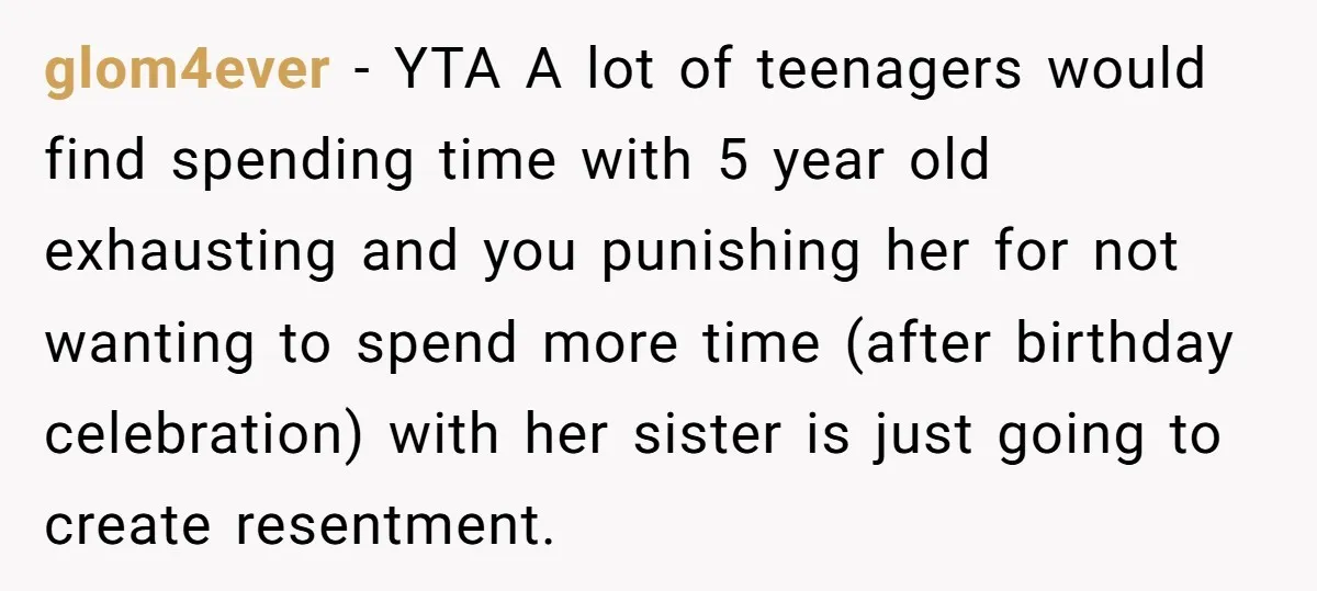 glom4ever − YTA A lot of teenagers would find spending time with 5 year old exhausting and you punishing her for not wanting to spend more time (after birthday celebration)...