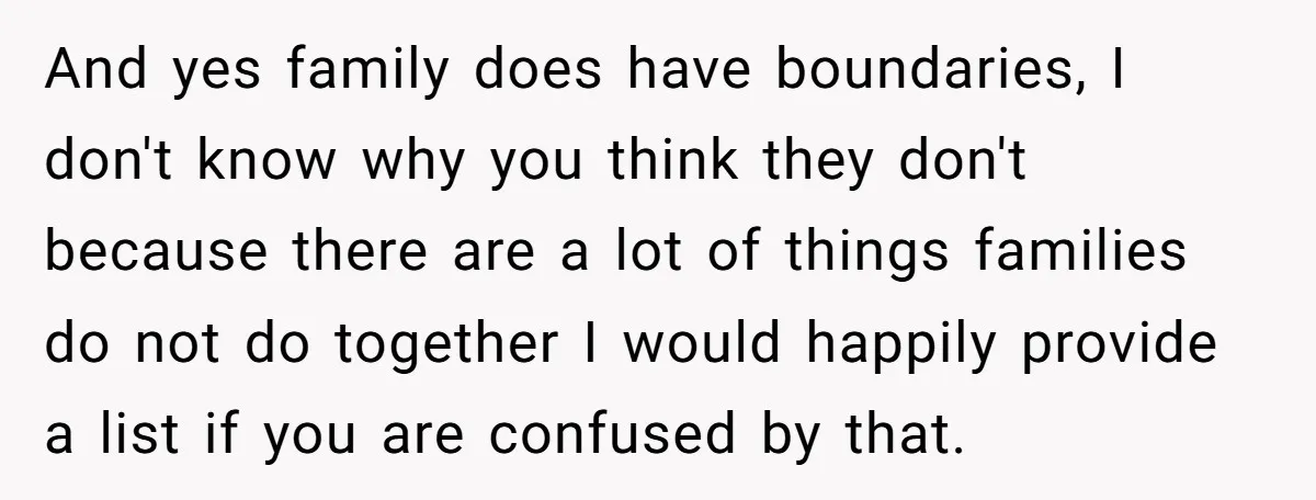 And yes family does have boundaries, I don't know why you think they don't because there are a lot of things families do not do together I would happily provide...