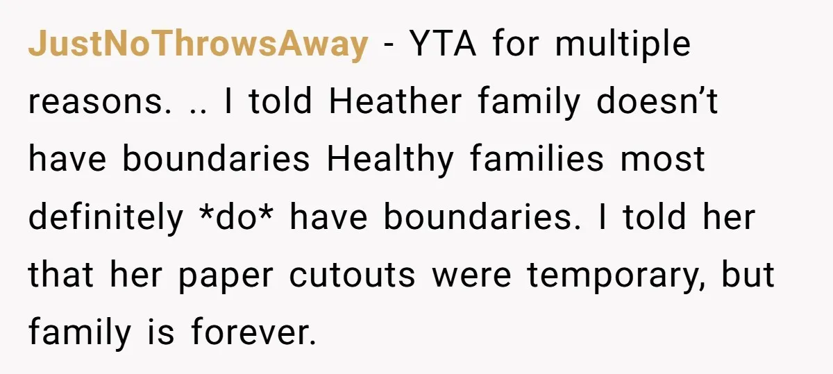 JustNoThrowsAway − YTA for multiple reasons. .. I told Heather family doesn’t have boundaries Healthy families most definitely *do* have boundaries. I told her that her paper cutouts were temporary,...
