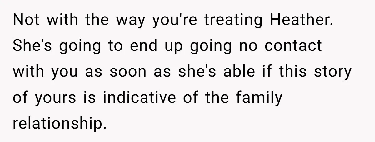 Not with the way you're treating Heather. She's going to end up going no contact with you as soon as she's able if this story of yours is indicative of...
