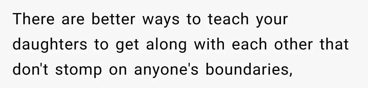 There are better ways to teach your daughters to get along with each other that don't stomp on anyone's boundaries,