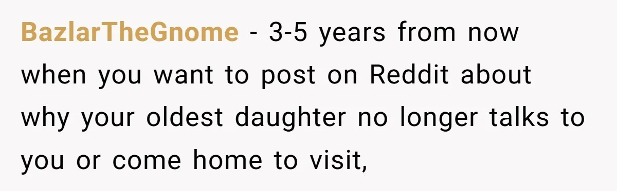 BazlarTheGnome − 3-5 years from now when you want to post on Reddit about why your oldest daughter no longer talks to you or come home to visit,