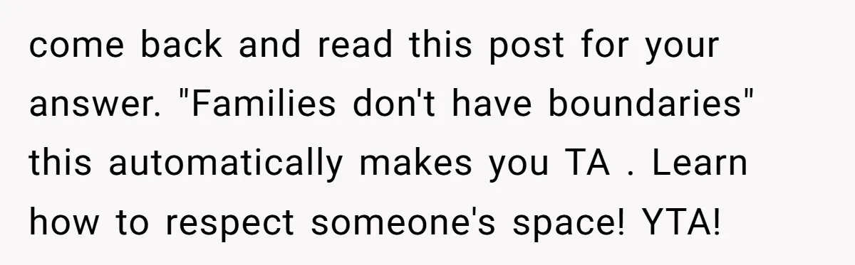 come back and read this post for your answer. "Families don't have boundaries" this automatically makes you TA . Learn how to respect someone's space! YTA!