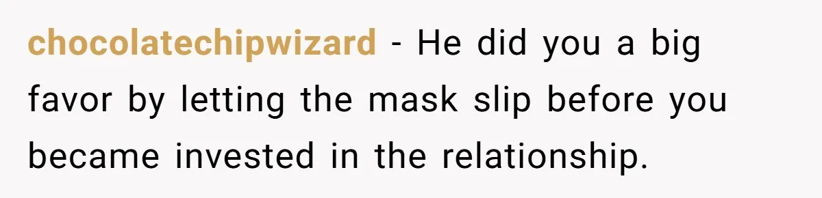 chocolatechipwizard − He did you a big favor by letting the mask slip before you became invested in the relationship.