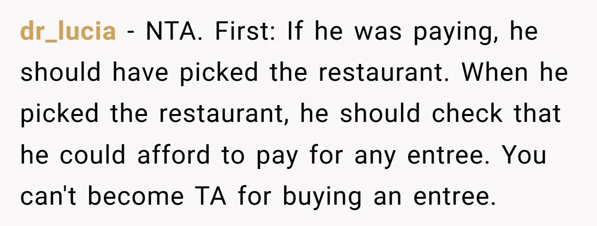 dr_lucia − NTA. First: If he was paying, he should have picked the restaurant. When he picked the restaurant, he should check that he could afford to pay for any...