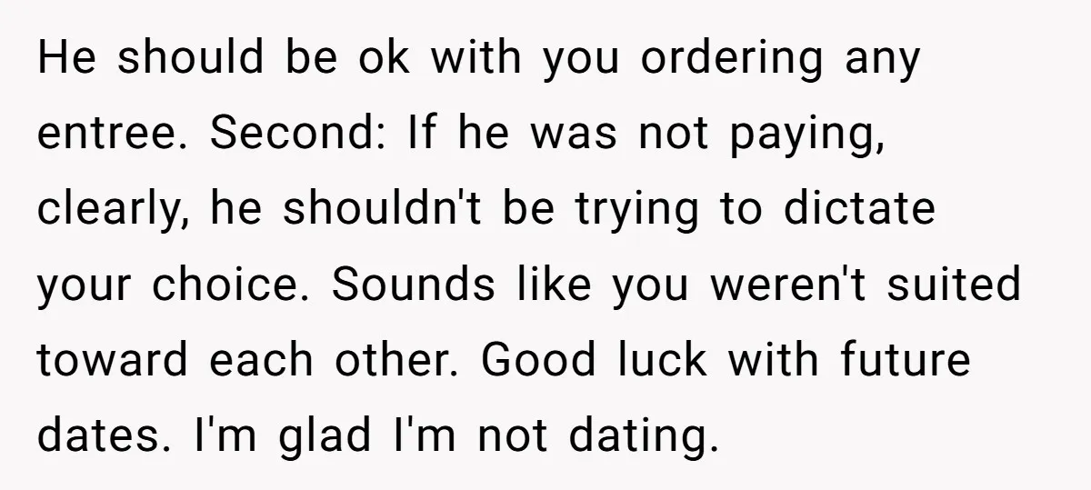 He should be ok with you ordering any entree. Second: If he was not paying, clearly, he shouldn't be trying to dictate your choice. Sounds like you weren't suited toward...