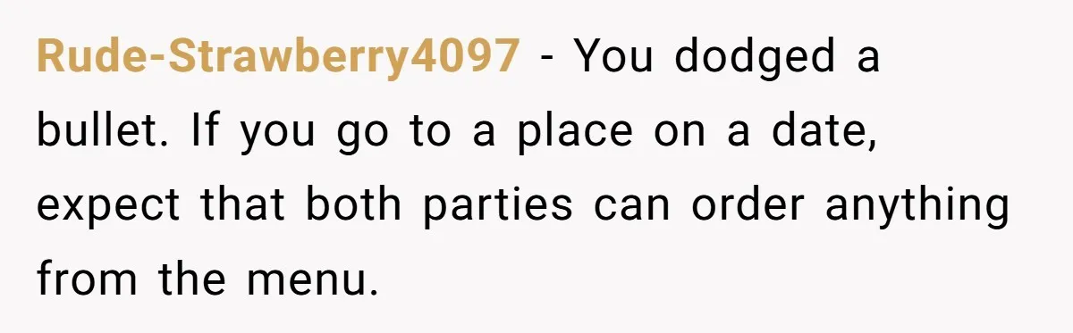 Rude-Strawberry4097 − You dodged a bullet. If you go to a place on a date, expect that both parties can order anything from the menu.