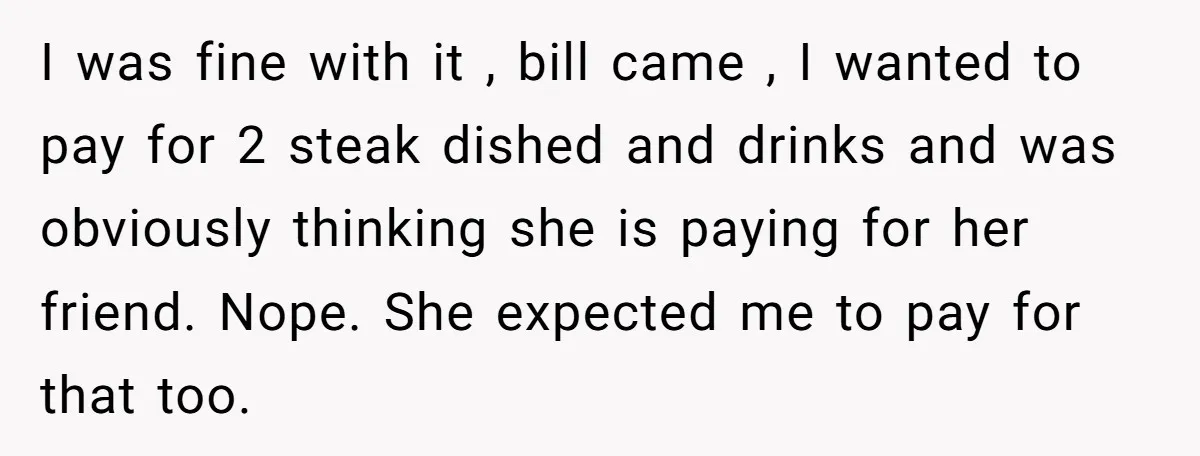 I was fine with it , bill came , I wanted to pay for 2 steak dished and drinks and was obviously thinking she is paying for her friend. Nope....