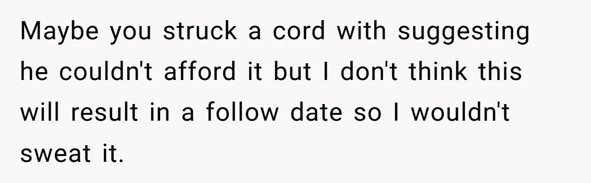 Maybe you struck a cord with suggesting he couldn't afford it but I don't think this will result in a follow date so I wouldn't sweat it.