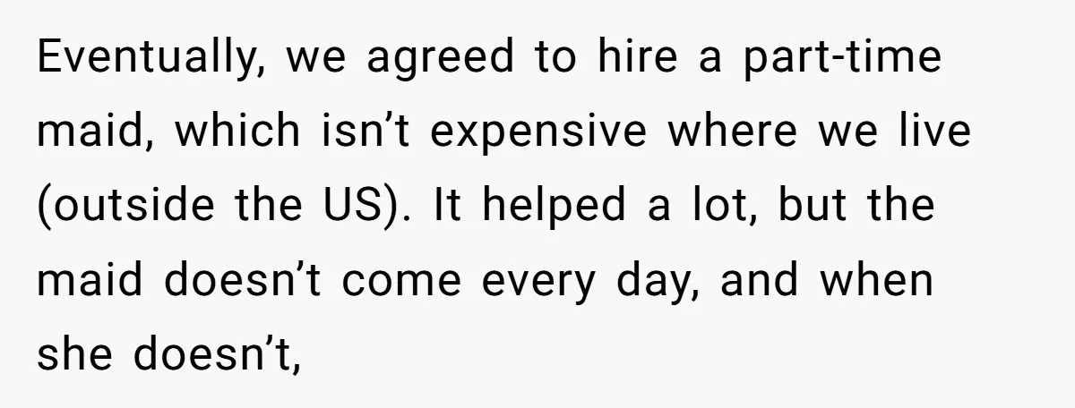 Eventually, we agreed to hire a part-time maid, which isn’t expensive where we live (outside the US). It helped a lot, but the maid doesn’t come every day, and when...
