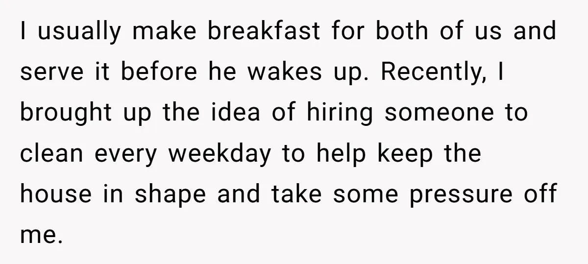 I usually make breakfast for both of us and serve it before he wakes up. Recently, I brought up the idea of hiring someone to clean every weekday to help...