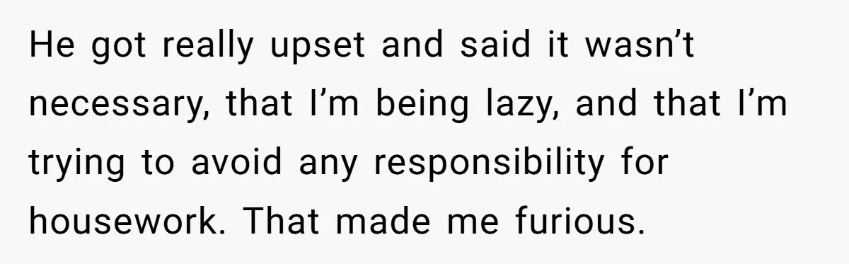 He got really upset and said it wasn’t necessary, that I’m being lazy, and that I’m trying to avoid any responsibility for housework. That made me furious.