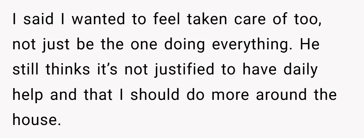 I said I wanted to feel taken care of too, not just be the one doing everything. He still thinks it’s not justified to have daily help and that I...