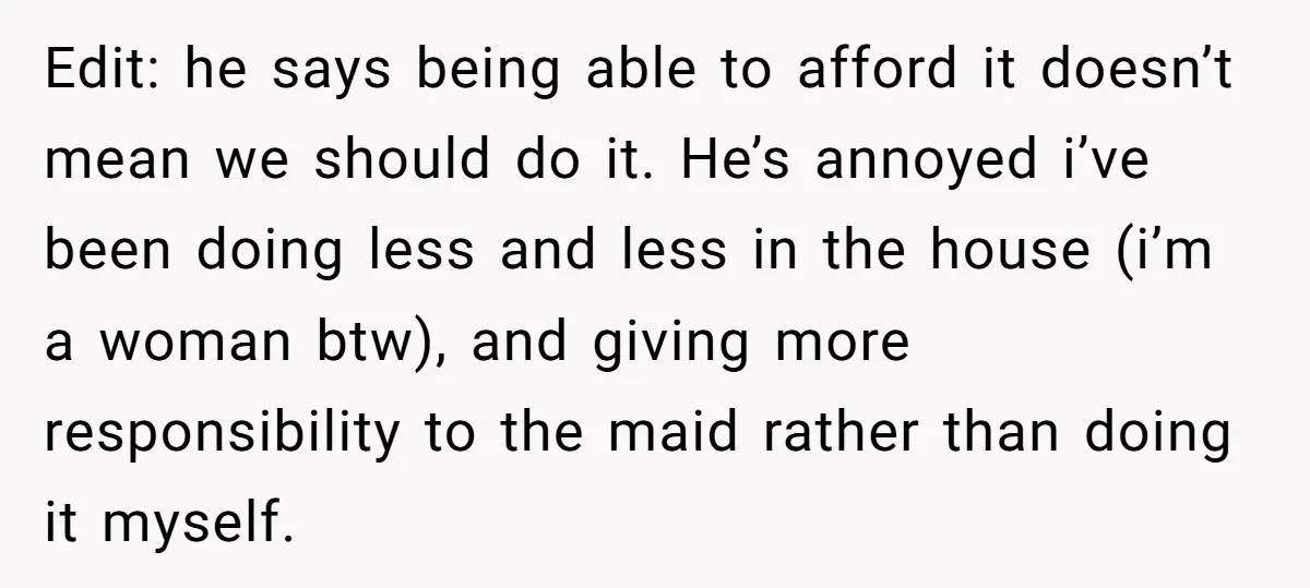 Edit: he says being able to afford it doesn’t mean we should do it. He’s annoyed i’ve been doing less and less in the house (i’m a woman btw), and...