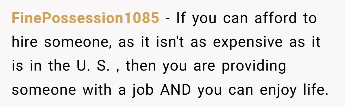 FinePossession1085 − If you can afford to hire someone, as it isn't as expensive as it is in the U. S. , then you are providing someone with a job...