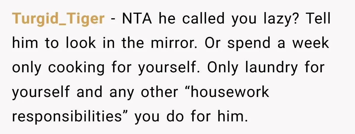Turgid_Tiger − NTA he called you lazy? Tell him to look in the mirror. Or spend a week only cooking for yourself. Only laundry for yourself and any other “housework...