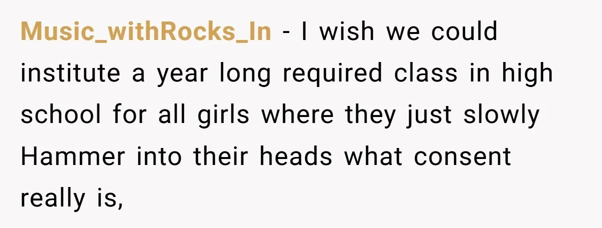 Music_withRocks_In − I wish we could institute a year long required class in high school for all girls where they just slowly Hammer into their heads what consent really is,
