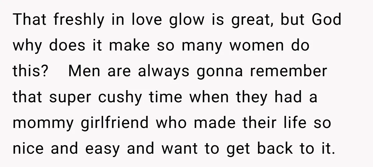 That freshly in love glow is great, but God why does it make so many women do this? Men are always gonna remember that super cushy time when they had...