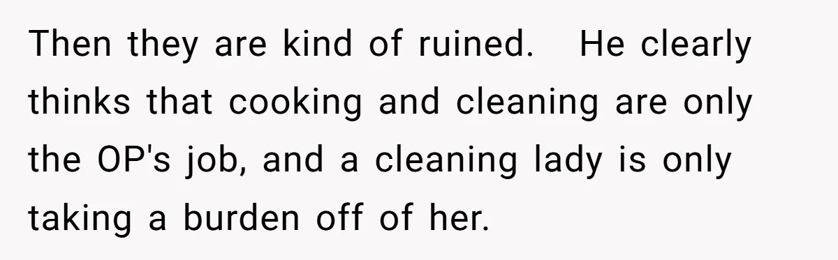 Then they are kind of ruined.   He clearly thinks that cooking and cleaning are only the OP's job, and a cleaning lady is only taking a burden off of her.