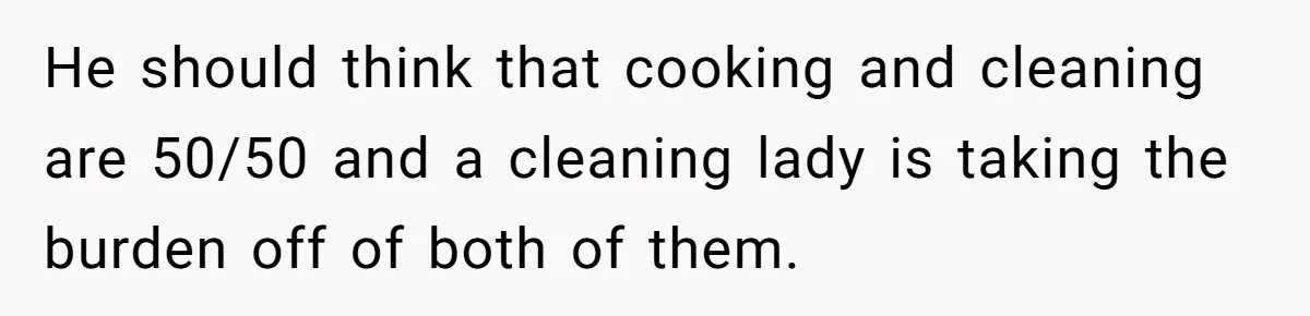 He should think that cooking and cleaning are 50/50 and a cleaning lady is taking the burden off of both of them.