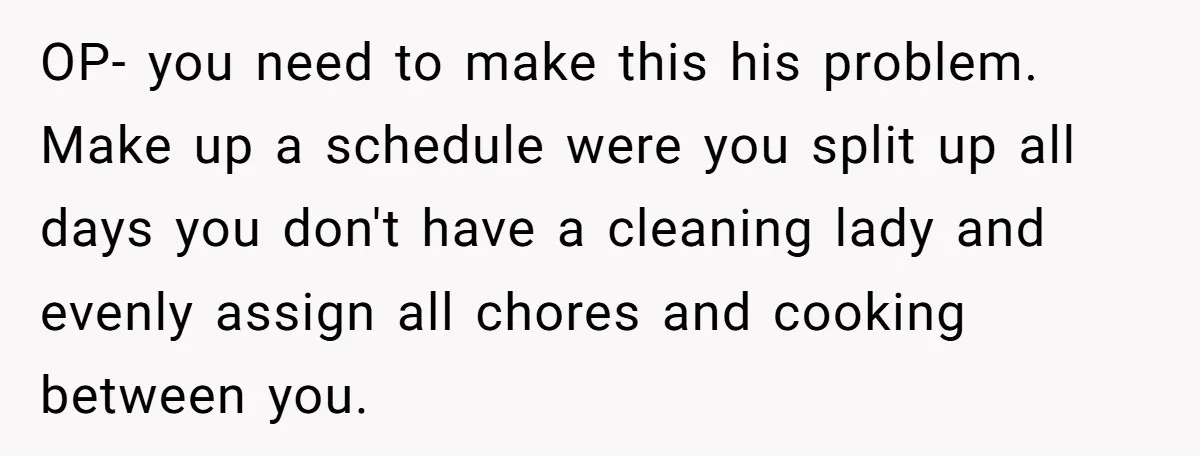 OP- you need to make this his problem. Make up a schedule were you split up all days you don't have a cleaning lady and evenly assign all chores and...