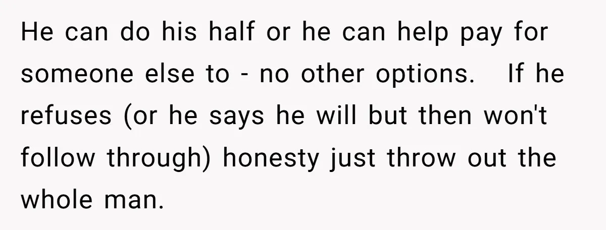 He can do his half or he can help pay for someone else to - no other options. If he refuses (or he says he will but then won't follow...