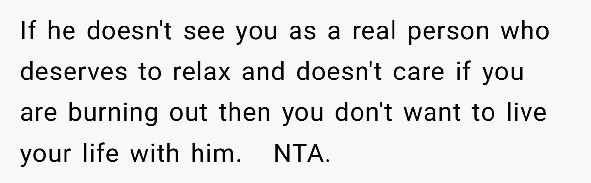 If he doesn't see you as a real person who deserves to relax and doesn't care if you are burning out then you don't want to live your life with...