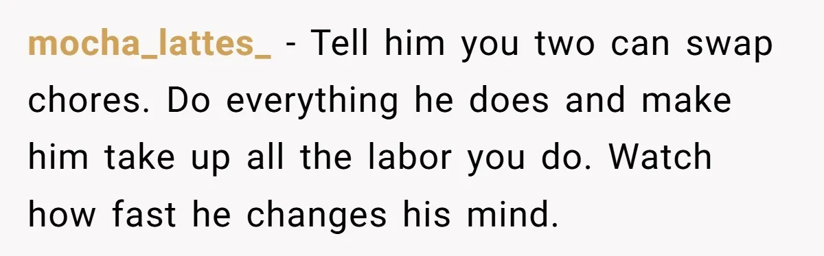 mocha_lattes_ − Tell him you two can swap chores. Do everything he does and make him take up all the labor you do. Watch how fast he changes his mind.