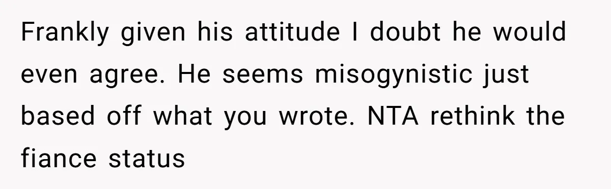 Frankly given his attitude I doubt he would even agree. He seems misogynistic just based off what you wrote. NTA rethink the fiance status